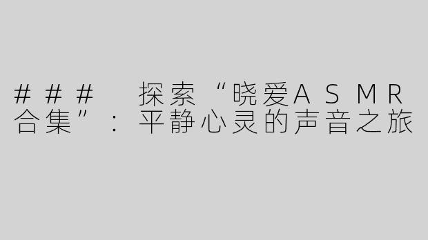 ### 探索“晓爱ASMR合集”：平静心灵的声音之旅