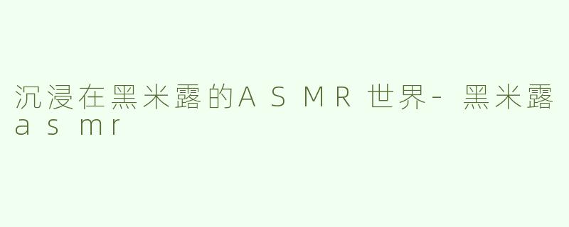 沉浸在黑米露的ASMR世界-黑米露asmr
