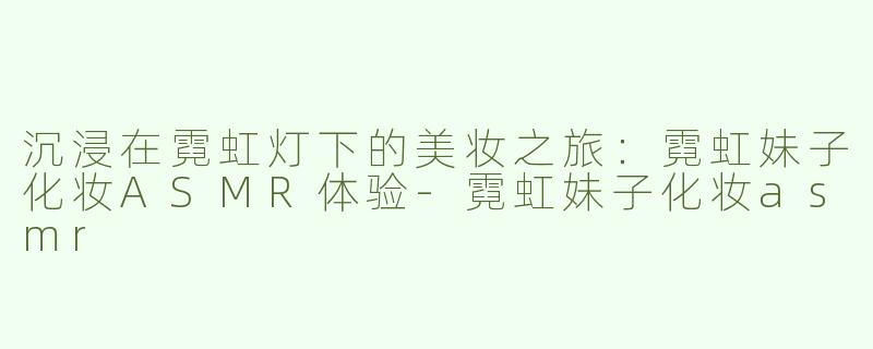 沉浸在霓虹灯下的美妆之旅：霓虹妹子化妆ASMR体验-霓虹妹子化妆asmr