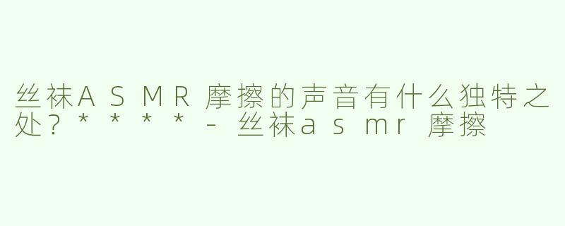 丝袜ASMR摩擦的声音有什么独特之处？****