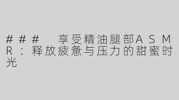 ### 享受精油腿部ASMR：释放疲惫与压力的甜蜜时光