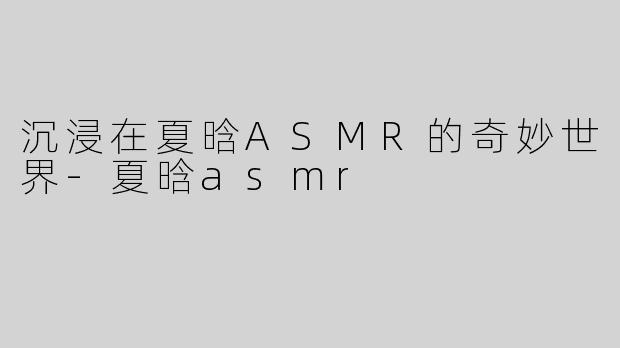 沉浸在夏晗ASMR的奇妙世界-夏晗asmr