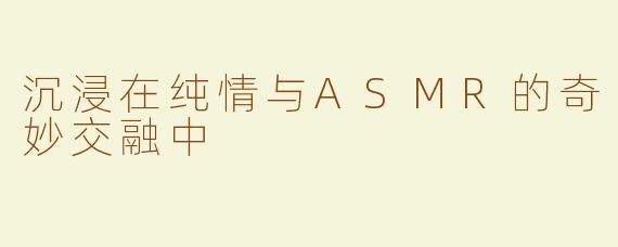沉浸在纯情与ASMR的奇妙交融中