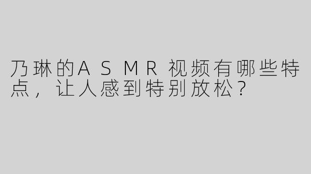 乃琳的ASMR视频有哪些特点，让人感到特别放松？