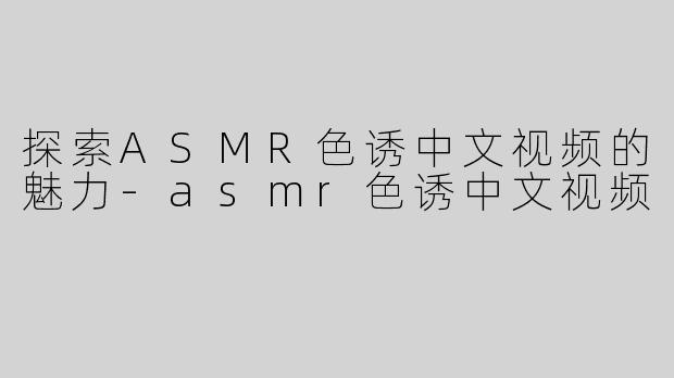 探索ASMR色诱中文视频的魅力-asmr色诱中文视频