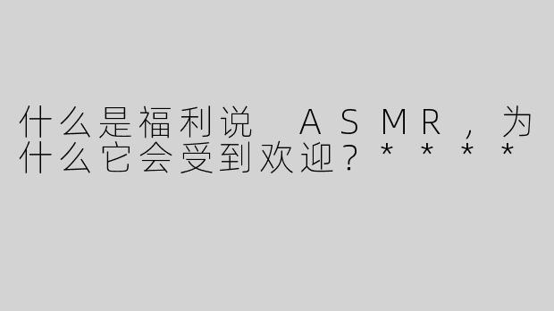 什么是福利说 ASMR，为什么它会受到欢迎？****
