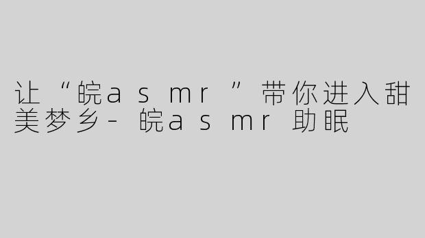 让“皖asmr”带你进入甜美梦乡-皖asmr助眠