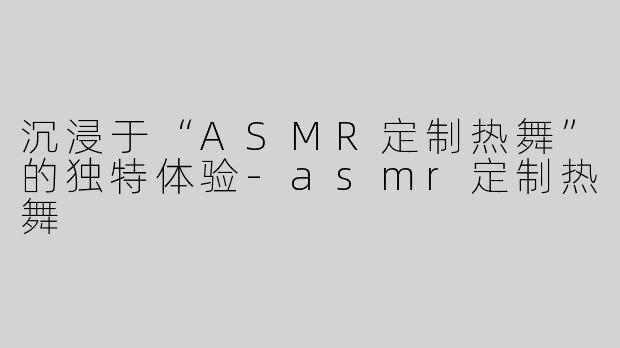 沉浸于“ASMR定制热舞”的独特体验-asmr定制热舞