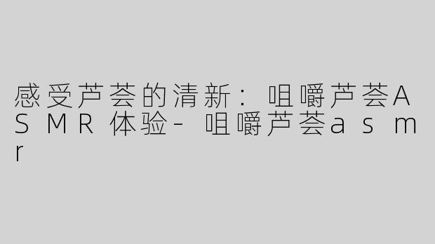 感受芦荟的清新：咀嚼芦荟ASMR体验-咀嚼芦荟asmr