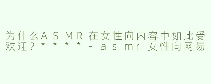 为什么ASMR在女性向内容中如此受欢迎？****