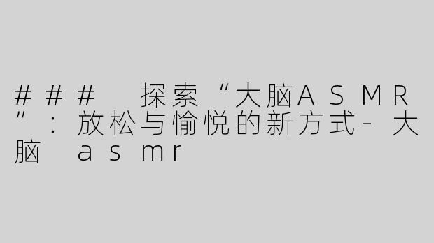 ### 探索“大脑ASMR”：放松与愉悦的新方式-大脑 asmr