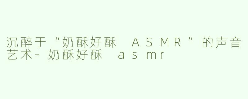 沉醉于“奶酥好酥 ASMR”的声音艺术-奶酥好酥 asmr