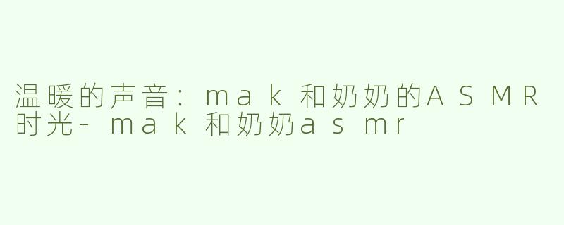 温暖的声音：mak和奶奶的ASMR时光-mak和奶奶asmr
