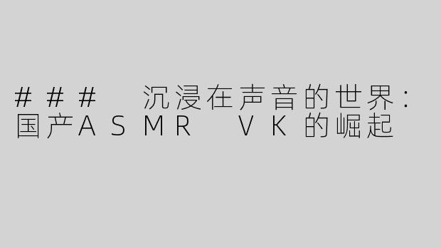 ### 沉浸在声音的世界：国产ASMR VK的崛起