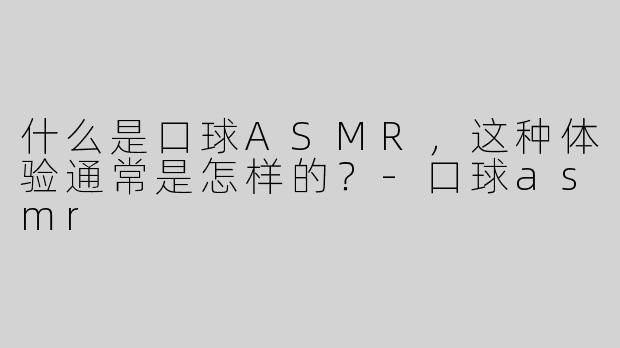 什么是口球ASMR，这种体验通常是怎样的？