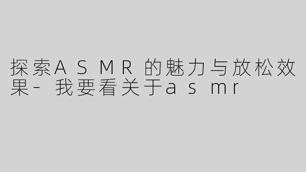 探索ASMR的魅力与放松效果-我要看关于asmr