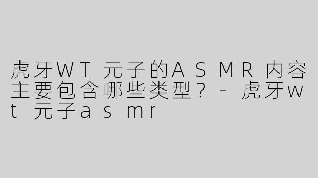 虎牙WT元子的ASMR内容主要包含哪些类型？-虎牙wt元子asmr