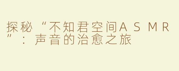探秘“不知君空间ASMR”：声音的治愈之旅