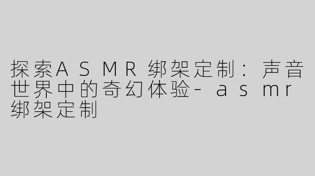 探索ASMR绑架定制：声音世界中的奇幻体验-asmr绑架定制