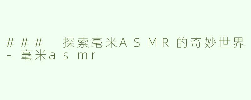 ### 探索毫米ASMR的奇妙世界-毫米asmr