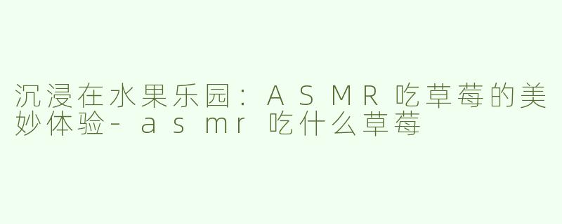 沉浸在水果乐园：ASMR吃草莓的美妙体验-asmr吃什么草莓