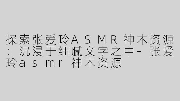 探索张爱玲ASMR神木资源：沉浸于细腻文字之中-张爱玲asmr神木资源
