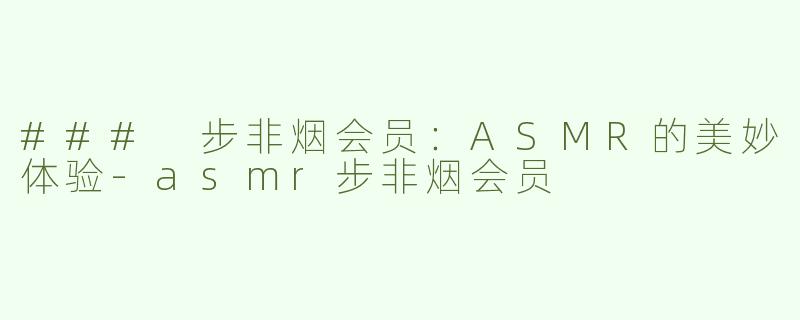 ### 步非烟会员：ASMR的美妙体验-asmr步非烟会员