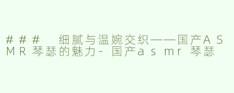 ### 细腻与温婉交织——国产ASMR琴瑟的魅力-国产asmr琴瑟
