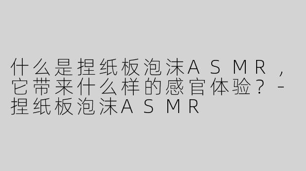 什么是捏纸板泡沫ASMR，它带来什么样的感官体验？