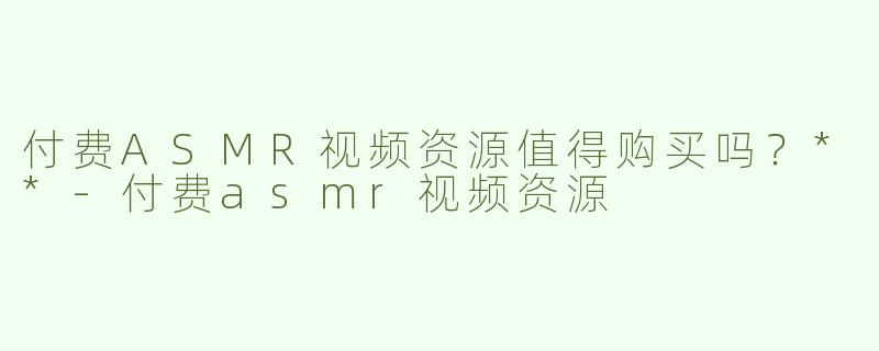 付费ASMR视频资源值得购买吗？**