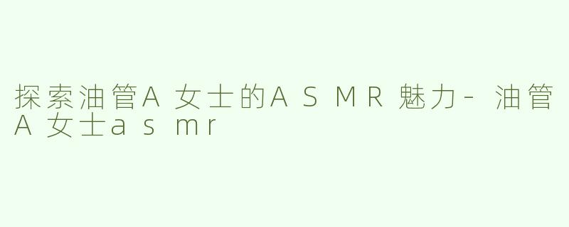 探索油管A女士的ASMR魅力-油管A女士asmr