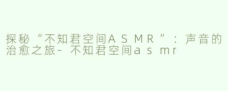 探秘“不知君空间ASMR”：声音的治愈之旅-不知君空间asmr