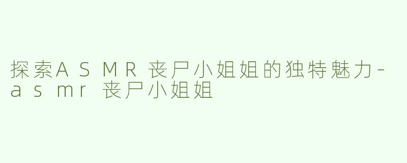 探索ASMR丧尸小姐姐的独特魅力-asmr丧尸小姐姐
