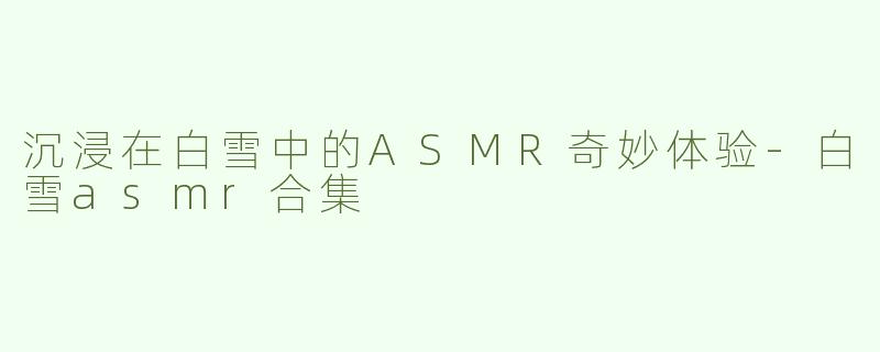 沉浸在白雪中的ASMR奇妙体验-白雪asmr合集
