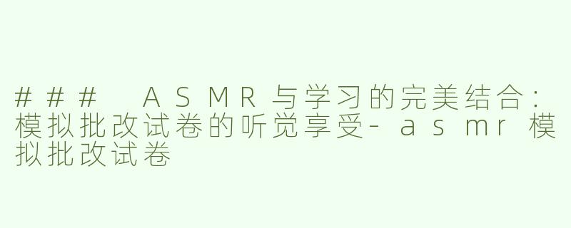 ### ASMR与学习的完美结合：模拟批改试卷的听觉享受-asmr模拟批改试卷