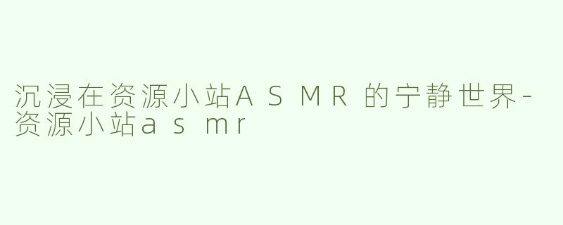 沉浸在资源小站ASMR的宁静世界-资源小站asmr