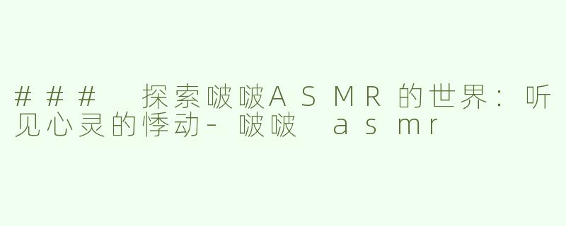 ### 探索啵啵ASMR的世界：听见心灵的悸动-啵啵 asmr