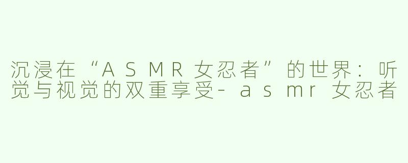 沉浸在“ASMR女忍者”的世界：听觉与视觉的双重享受-asmr女忍者