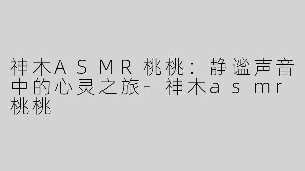 神木ASMR桃桃：静谧声音中的心灵之旅-神木asmr桃桃