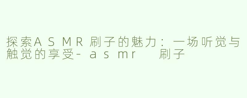 探索ASMR刷子的魅力：一场听觉与触觉的享受-asmr 刷子