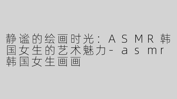 静谧的绘画时光：ASMR韩国女生的艺术魅力-asmr韩国女生画画