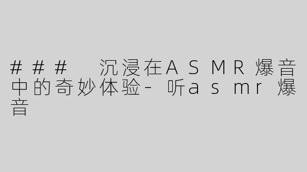 ### 沉浸在ASMR爆音中的奇妙体验-听asmr爆音