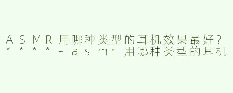 ASMR用哪种类型的耳机效果最好？****
