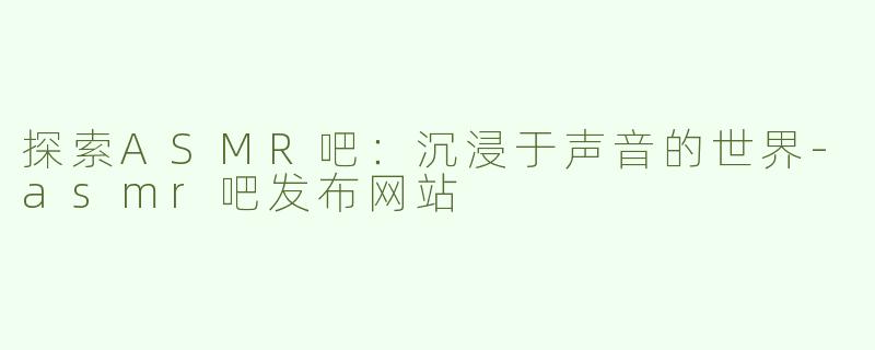 探索ASMR吧：沉浸于声音的世界