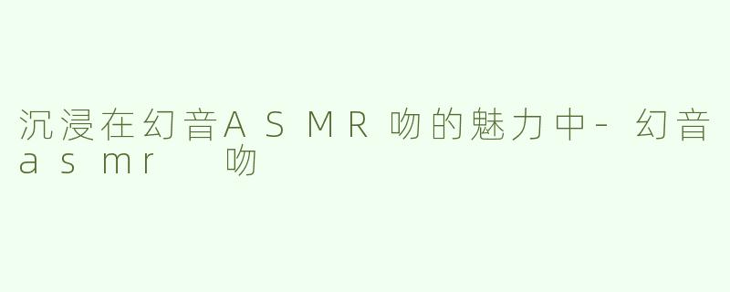 沉浸在幻音ASMR吻的魅力中-幻音asmr 吻