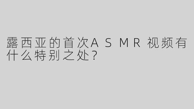 露西亚的首次ASMR视频有什么特别之处？