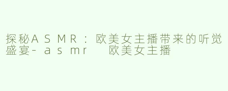 探秘ASMR：欧美女主播带来的听觉盛宴-asmr 欧美女主播