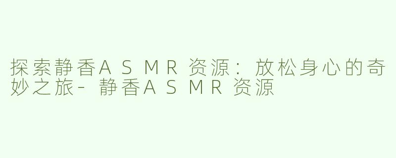 探索静香ASMR资源：放松身心的奇妙之旅-静香ASMR资源