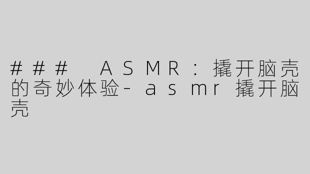 ### ASMR：撬开脑壳的奇妙体验-asmr撬开脑壳