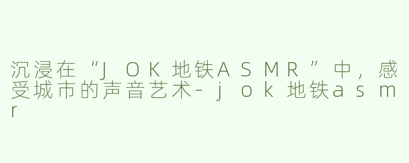 沉浸在“JOK地铁ASMR”中，感受城市的声音艺术-jok地铁asmr